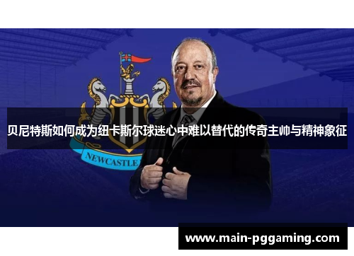 贝尼特斯如何成为纽卡斯尔球迷心中难以替代的传奇主帅与精神象征