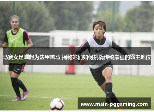 马赛女足崛起为法甲黑马 揭秘她们如何挑战传统豪强的霸主地位