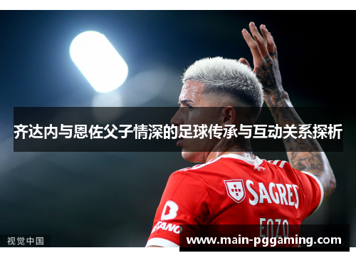 齐达内与恩佐父子情深的足球传承与互动关系探析