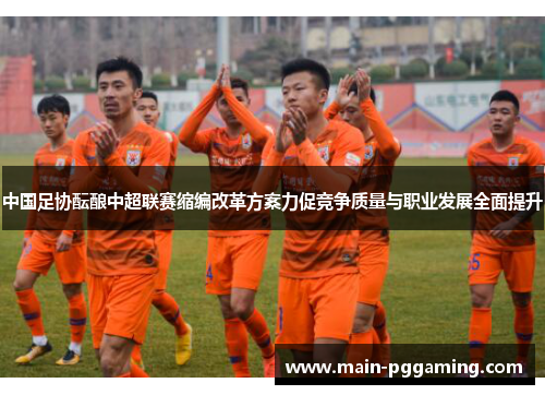 中国足协酝酿中超联赛缩编改革方案力促竞争质量与职业发展全面提升